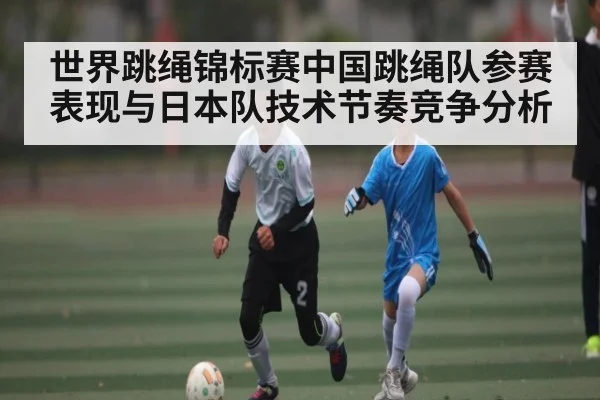 世界跳绳锦标赛中国跳绳队参赛表现与日本队技术节奏竞争分析（KAIYUNAPP）